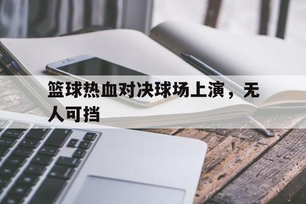 篮球热血对决球场上演，无人可挡