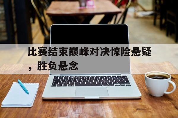 包含比赛结束巅峰对决惊险悬疑，胜负悬念的词条