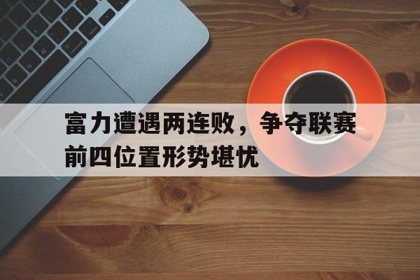 富力遭遇两连败，争夺联赛前四位置形势堪忧的简单介绍