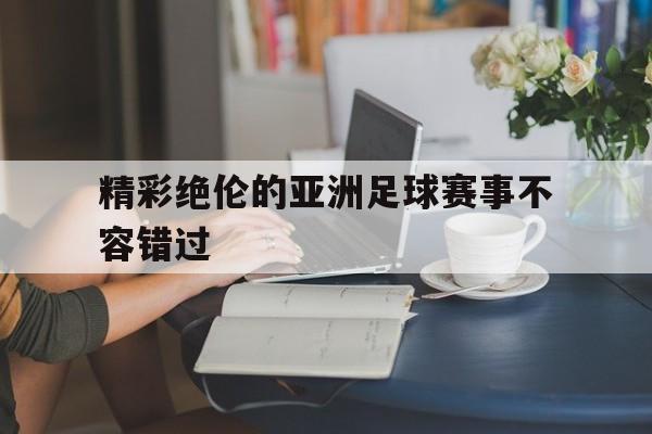 精彩绝伦的亚洲足球赛事不容错过的简单介绍
