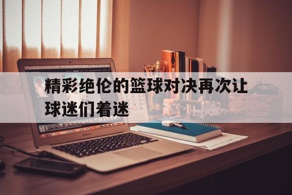 精彩绝伦的篮球对决再次让球迷们着迷