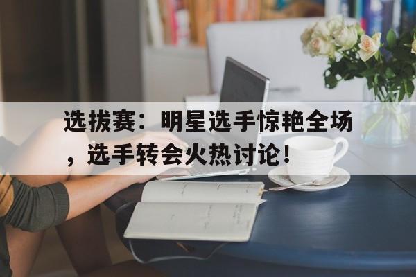 选拔赛：明星选手惊艳全场，选手转会火热讨论！