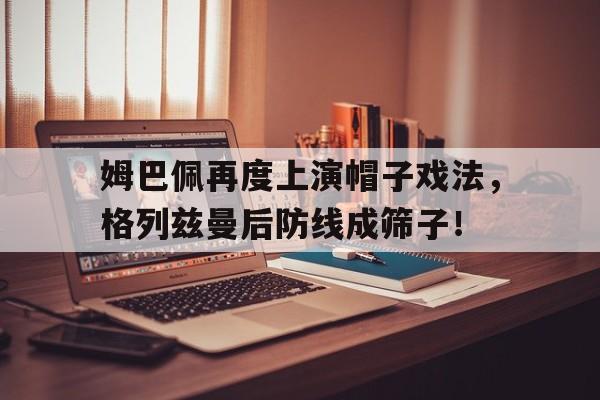 姆巴佩再度上演帽子戏法，格列兹曼后防线成筛子！