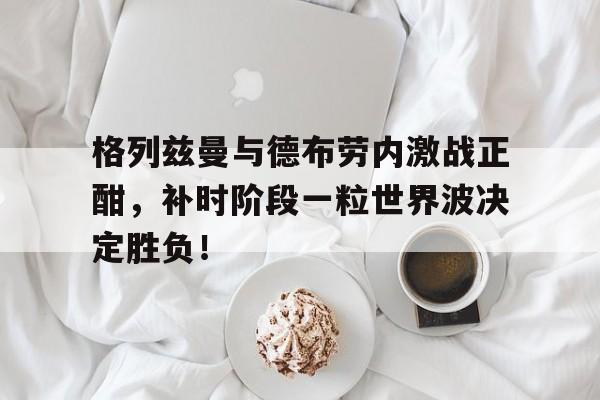 格列兹曼与德布劳内激战正酣,补时阶段一粒世界波决定胜负!格列兹曼受伤最新消息